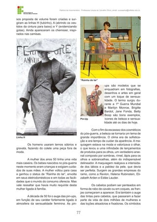 77
História da Indumentária - Professora Ursula de Carvalho Silva | email: ursulasilva@cefetsc.edu.br
sos proposta de volume foram criadas e sur-
giram as linhas H (tubinho), A (abrindo os ves-
tidos da cintura para baixo) e Y (evidenciando
golas). Ainda apareceram os chemisier, inspi-
rados nas camisas.
Os homens usaram ternos sóbrios e
gravata, fazendo do colete uma peça fora de
moda.
A mulher dos anos 50 tinha uma vida
mais caseira. Os bebes nascidos no pós-guerra
neste momento eram crianças e exigiam cuida-
dos de suas mães. A mulher voltou para casa
e ganhou o status de “Rainha do lar”, envolta
em seus eletrodomésticos e em todas as facili-
dades que o mundo do consumo oferecia. Mas
vale ressaltar que havia muito requinte desta
mulher ligada à família.
A década de 50 foi o auge das pin-ups,
em função de seu caráter fortemente ligado à
atmosfera da sensualidade feminina. As pin-
ups são modelos que se
enquadram em fotografias,
desenhos e artes em geral
com um toque de sensua-
lidade. O termo surgiu du-
rante a 1ª Guerra Mundial
e Marilyn Monroe, Brigitte
Bardot, Jane Fonda, Betty
Boop são bons exemplos,
ícones de beleza e sensua-
lidade até os dias de hoje.
Com o fim da escassez dos cosméticos
do pós-guerra, a beleza se tornaria um tema de
grande importância. O clima era de sofistica-
ção e era tempo de cuidar da aparência. A ma-
quiagem estava na moda e valorizava o olhar,
o que levou a uma infinidade de lançamentos
de produtos para os olhos, um verdadeiro arse-
nal composto por sombras, rímel, lápis para os
olhos e sobrancelhas, além do indispensável
delineador. A maquiagem realçava a intensida-
de dos lábios e a palidez da pele, que devia
ser perfeita. Surgem as grandes empresas do
ramo, como a Revlon, Helena Rubinstein, Eli-
zabeth Arden e Estée Lauder.
Os cabelos podiam ser penteados em
forma de rabo de cavalo ou em coques, as fran-
jas começaram a aparecer. Era também o auge
das tintas para cabelos, que passaram a fazer
parte da vida de dois milhões de mulheres e
das loções alisadoras e fixadoras. Os símbolos
Linha H
“Rainha do lar”
Pin-Up
 