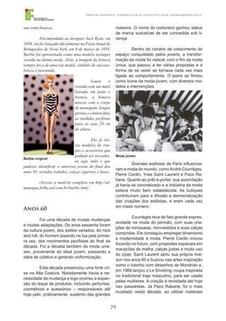 79
História da Indumentária - Professora Ursula de Carvalho Silva | email: ursulasilva@cefetsc.edu.br
sua irmã-boneca.
Encomendada ao designer Jack Ryan, em
1958, ela foi lançada oficialmente na Feira Anual de
Brinquedos de Nova York, em 9 de março de 1959.
Barbie foi apresentada como uma modelo teenager
vestida na última moda. Aliás, a imagem da boneca
sempre foi a de uma top model, símbolo de sucesso,
beleza e juventude.
Loura e
vestida com um maiô
listrado em preto e
branco, a boneca
nasceu com o corpo
de manequim, longas
pernas e cintura fina,
as medidas perfeitas
para os seus 29 cm
de altura.
Ela já tra-
zia modelos de rou-
pas e acessórios que
podiam ser trocados,
ou seja, tudo o que
pudesse identificar o universo jovem do final dos
anos 50: vestidos rodados, calças cigarrete e luvas.
(Acesse a matéria completa em http://al-
manaque.folha.uol.com.br/barbie.htm).
Anos 60
Foi uma década de muitas mudanças
e muitas adaptações. Os anos sessenta foram
da cultura jovem, dos estilos variados, do rock
and roll, do homem pisando na lua pela primei-
ra vez, dos movimentos pacifistas do final da
década. Foi a década também da moda unis-
sex, proveniente do ideal jovem, passando a
idéia de coletivo e gerando uniformização.
Esta década presenciou uma forte cri-
se na Alta Costura. Notadamente havia a ne-
cessidade de mudança e logo ocorreu a expan-
são do leque de produtos, incluindo perfumes,
cosméticos e acessórios – responsáveis até
hoje pelo, praticamente, sustento das grandes
maisons. O nome do costureiro ganhou status
de marca suscetível de ser concedida sob li-
cença.
Dentro do cenário de crescimento do
espaço conquistado pelos jovens, a transfor-
mação da moda foi radical, com o fim da moda
única, que passou a ter várias propostas e a
forma de se vestir se tornava cada vez mais
ligada ao comportamento. O jeans se firmou
como ícone da moda jovem, com diversos mo-
delos e intervenções.
Grandes estilistas de Paris influencia-
ram a moda do mundo, como André Courrèges,
Pierre Cardin, Yves Saint Laurent e Paco Ra-
bane. Quanto ao prêt-à-porter, sua assimilação
já havia se concretizado e a indústria da moda
estava muito bem estabelecida. As butiques
contribuíram para a difusão e democratização
das criações dos estilistas, e eram cada vez
em maior número.
Courrèges teve de fato grande expres-
sividade na moda do período, com suas cria-
ções de minissaias, minivestidos e suas calças
compridas. Ele conseguiu empregar dinamismo
e modernidade à moda. Pierre Cardin inovou
focando no futuro, com propostas espaciais em
macacões de malha, calças justas e muito uso
do zíper. Saint Laurent abriu sua própria mai-
son nos anos 60 e buscou nas artes inspiração
como o tubinho com desenhos de Mondrian e,
em 1966 lançou o Le Smoking, roupa inspirada
no tradicional traje masculino, para ser usada
pelas mulheres. A criação é revisitada até hoje
nas passarelas. Já Paco Rabane, foi o mais
inusitado nesta década, ao utilizar materiais
Barbie original
Moda jovem
 