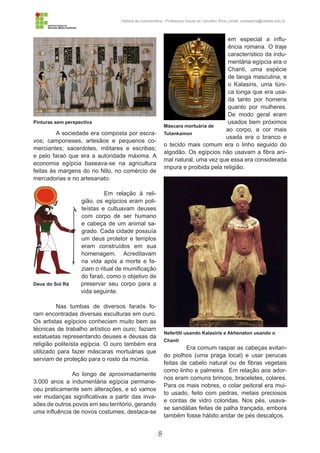 8
História da Indumentária - Professora Ursula de Carvalho Silva | email: ursulasilva@cefetsc.edu.br
A sociedade era composta por escra-
vos; camponeses, artesãos e pequenos co-
merciantes; sacerdotes, militares e escribas;
e pelo faraó que era a autoridade máxima. A
economia egípcia baseava-se na agricultura
feitas às margens do rio Nilo, no comércio de
mercadorias e no artesanato.
Em relação à reli-
gião, os egípcios eram poli-
teístas e cultuavam deuses
com corpo de ser humano
e cabeça de um animal sa-
grado. Cada cidade possuía
um deus protetor e templos
eram construídos em sua
homenagem. Acreditavam
na vida após a morte e fa-
ziam o ritual de mumificação
do faraó, como o objetivo de
preservar seu corpo para a
vida seguinte.
Nas tumbas de diversos faraós fo-
ram encontradas diversas esculturas em ouro.
Os artistas egípcios conheciam muito bem as
técnicas de trabalho artístico em ouro; faziam
estatuetas representando deuses e deusas da
religião politeísta egípcia. O ouro também era
utilizado para fazer máscaras mortuárias que
serviam de proteção para o rosto da múmia.
	 Ao longo de aproximadamente
3.000 anos a indumentária egípcia permane-
ceu praticamente sem alterações, e só vamos
ver mudanças significativas a partir das inva-
sões de outros povos em seu território, gerando
uma influência de novos costumes, destaca-se
em especial a influ-
ência romana. O traje
característico da indu-
mentária egípcia era o
Chanti, uma espécie
de tanga masculina, e
o Kalasiris, uma túni-
ca longa que era usa-
da tanto por homens
quanto por mulheres.
De modo geral eram
usados bem próximos
ao corpo, a cor mais
usada era o branco e
o tecido mais comum era o linho seguido do
algodão. Os egípcios não usavam a fibra ani-
mal natural, uma vez que essa era considerada
impura e proibida pela religião.
Era comum raspar as cabeças evitan-
do piolhos (uma praga local) e usar perucas
feitas de cabelo natural ou de fibras vegetais
como linho e palmeira. Em relação aos ador-
nos eram comuns brincos, braceletes, colares.
Para os mais nobres, o colar peitoral era mui-
to usado, feito com pedras, metais preciosos
e contas de vidro coloridas. Nos pés, usava-
se sandálias feitas de palha trançada, embora
também fosse hábito andar de pés descalços.
Pinturas sem perspectiva
Nefertiti usando Kalasiris e Akhenaton usando o
Chanti
Deus do Sol Rá
Máscara mortuária de
Tutankamon
 
