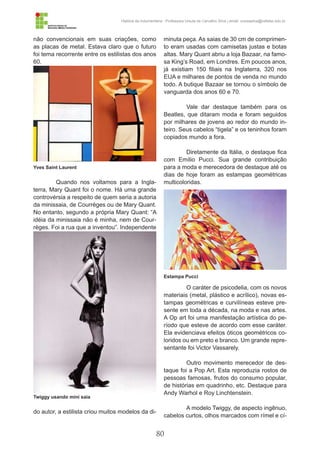 80
História da Indumentária - Professora Ursula de Carvalho Silva | email: ursulasilva@cefetsc.edu.br
não convencionais em suas criações, como
as placas de metal. Estava claro que o futuro
foi tema recorrente entre os estilistas dos anos
60.
Quando nos voltamos para a Ingla-
terra, Mary Quant foi o nome. Há uma grande
controvérsia a respeito de quem seria a autoria
da minissaia, de Courrèges ou de Mary Quant.
No entanto, segundo a própria Mary Quant: “A
idéia da minissaia não é minha, nem de Cour-
règes. Foi a rua que a inventou”. Independente
do autor, a estilista criou muitos modelos da di-
minuta peça. As saias de 30 cm de comprimen-
to eram usadas com camisetas justas e botas
altas. Mary Quant abriu a loja Bazaar, na famo-
sa King’s Road, em Londres. Em poucos anos,
já existiam 150 filiais na Inglaterra, 320 nos
EUA e milhares de pontos de venda no mundo
todo. A butique Bazaar se tornou o símbolo de
vanguarda dos anos 60 e 70.
Vale dar destaque também para os
Beatles, que ditaram moda e foram seguidos
por milhares de jovens ao redor do mundo in-
teiro. Seus cabelos “tigela” e os teninhos foram
copiados mundo a fora.
Diretamente da Itália, o destaque fica
com Emílio Pucci. Sua grande contribuição
para a moda e merecedora de destaque até os
dias de hoje foram as estampas geométricas
multicoloridas.
O caráter de psicodelia, com os novos
materiais (metal, plástico e acrílico), novas es-
tampas geométricas e curvilíneas esteve pre-
sente em toda a década, na moda e nas artes.
A Op art foi uma manifestação artística do pe-
ríodo que esteve de acordo com esse caráter.
Ela evidenciava efeitos óticos geométricos co-
loridos ou em preto e branco. Um grande repre-
sentante foi Victor Vassarely.
Outro movimento merecedor de des-
taque foi a Pop Art. Esta reproduzia rostos de
pessoas famosas, frutos do consumo popular,
de histórias em quadrinho, etc. Destaque para
Andy Warhol e Roy Linchtenstein.
A modelo Twiggy, de aspecto ingênuo,
cabelos curtos, olhos marcados com rímel e cí-
Yves Saint Laurent
Estampa Pucci
Twiggy usando mini saia
 