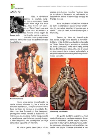 82
História da Indumentária - Professora Ursula de Carvalho Silva | email: ursulasilva@cefetsc.edu.br
Anos 70
Todo o referencial
estético e idealista surgi-
do com o movimento hippie
entrou com força nos anos
70. Ainda houve um aden-
do, o “Back Power”, que era
o nome dado ao penteado e
ao mesmo tempo slogan do
movimento contra o racismo
que tinha como grande repre-
sentante a militante negra dos Estados Unidos
Ângela Davis.
Houve uma grande diversificação na
moda, quando diversas opções e estilos se
tornaram referências, sempre tomando como
base os ideais de conforto e praticidade. Es-
tilos como: New Romantic do final da década,
privilegiando flores, rendas e acessórios ro-
mânticos; a tendência da mulher independente
e trabalhadora, usando ternos masculinizados;
a moda esportiva, com os conjuntos de calça
comprida e agasalho em moletom.
As calças jeans foram peças muito
usadas, em diversos modelos. Havia as boca
de sino do início da década, as tradicionais, no
decorrer dos anos e as semi-baggy e baggy do
final do decênio.
Foi a década da difusão dos Bureaux
de Style, escritórios que estudavam as tendên-
cias do mercado e sugeriam propostas para a
moda. O principal deles, existente até hoje é o
Promostyl.
Dentro da linha de diversificação
dos estilos, surge neste decênio o movimen-
to Glam, vindo de Glamour, também chamado
de Glitter. Esteve ligado aos grupos musicais
do estilo Glam Rock, como Bryan Ferry, David
Bowie, Rod Stewart, Elton John, etc. O visual
conteve muito brilho e a marca registrada foi a
excentricidade representada pela bota platafor-
ma de cano alto.
Os punks também surgiram no final
desta década com a ideologia agressiva de de-
núncia à sociedade. Usaram roupas rasgadas,
jaquetas de couro preto, botas surradas, cabe-
los espetados, piercings e muitos detalhes me-
tálicos nas roupas. Vivienne Westwood e seu
Ângela Davis
Movimento hippie
Glam Rock, David Bowie
 