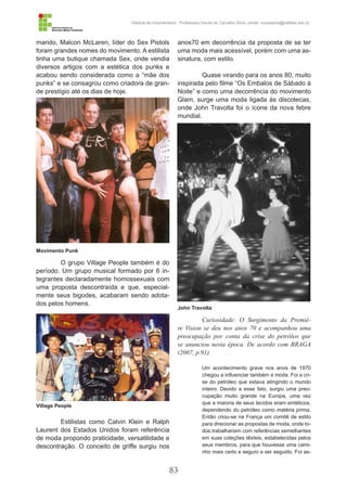 83
História da Indumentária - Professora Ursula de Carvalho Silva | email: ursulasilva@cefetsc.edu.br
marido, Malcon McLaren, líder do Sex Pistols
foram grandes nomes do movimento. A estilista
tinha uma butique chamada Sex, onde vendia
diversos artigos com a estética dos punks e
acabou sendo considerada como a “mãe dos
punks” e se consagrou como criadora de gran-
de prestígio até os dias de hoje.
O grupo Village People também é do
período. Um grupo musical formado por 6 in-
tegrantes declaradamente homossexuais com
uma proposta descontraída e que, especial-
mente seus bigodes, acabaram sendo adota-
dos pelos homens.
Estilistas como Calvin Klein e Ralph
Laurent dos Estados Unidos foram referência
de moda propondo praticidade, versatilidade e
descontração. O conceito de griffe surgiu nos
anos70 em decorrência da proposta de se ter
uma moda mais acessível, porém com uma as-
sinatura, com estilo.
Quase virando para os anos 80, muito
inspirada pelo filme “Os Embalos de Sábado à
Noite” e como uma decorrência do movimento
Glam, surge uma moda ligada às discotecas,
onde John Travolta foi o ícone da nova febre
mundial.
Curiosidade: O Surgimento da Premiè-
re Vision se deu nos anos 70 e acompanhou uma
preocupação por conta da crise do petróleo que
se anunciou nesta época. De acordo com BRAGA
(2007, p.91).
Um acontecimento grave nos anos de 1970
chegou a influenciar também a moda. Foi a cri-
se do petróleo que estava atingindo o mundo
inteiro. Devido a esse fato, surgiu uma preo-
cupação muito grande na Europa, uma vez
que a maioria de seus tecidos eram sintéticos,
dependendo do petróleo como matéria prima.
Então criou-se na França um comitê de estilo
para direcionar as propostas de moda, onde to-
dos trabalhariam com referências semelhantes
em suas coleções têxteis, estabelecidas pelos
seus membros, para que houvesse uma cami-
nho mais certo e seguro a ser seguido. Foi as-
Movimento Punk
John Travolta
Village People
 