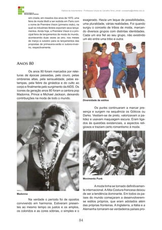 84
História da Indumentária - Professora Ursula de Carvalho Silva | email: ursulasilva@cefetsc.edu.br
sim criada, em meados dos anos de 1970, uma
feira de moda têxtil a ser exibida em Paris com
o nome de Première Vision (primeira visão), na
qual os industriais têxteis exporiam seus lança-
mentos. Ainda hoje, a Première Vision é a prin-
cipal feira de lançamentos de moda do mundo,
acontecendo duas vezes ao ano, nos meses
de março e outubro para os lançamentos das
propostas de primavera-verão e outono-inver-
no, respectivamente.
Anos 80
Os anos 80 foram marcados por relei-
turas de épocas passadas, pelo couro, pelas
ombreiras altas, pela sensualidade, pelas es-
tampas, pela febre da ginástica e do culto ao
corpo e finalmente pelo surgimento da AIDS. Os
ícones da geração anos 80 foram a cantora pop
Madonna, Prince e Michael Jackson, deixando
contribuições na moda de todo o mundo.
Na verdade o período foi de opostos
convivendo em harmonia. Estiveram presen-
tes ao mesmo tempo os justos e os amplos,
os coloridos e as cores sóbrias, o simples e o
exagerado. Havia um leque de possibilidades,
uma pluralidade, várias realidades. Foi quando
surgiu o conceito de tribos de moda, marcan-
do diversos grupos com distintas identidades.
Cada um era fiel ao seu grupo, não existindo
um elo entre uma tribo e outra.
Os punks continuaram a marcar pre-
sença e surgem na sequência os Góticos ou
Darks. Vestiam-se de preto, valorizavam a pa-
lidez e usavam maquiagem escura. Eram liga-
dos às questões existenciais, a aspectos reli-
giosos e traziam certo romantismo à moda.
Amoda tinha se tornado definitivamen-
te internacional. AAlta-Costura francesa deixou
de ser a tendência dominante. Em todos os pa-
íses do mundo começaram a desenvolverem-
se estilos próprios, que eram adotados além
das próprias fronteiras. A Inglaterra, a Itália e a
Alemanha tornaram-se verdadeiros países pro-
Madonna
Diversidade de estilos
Movimento Punk
 