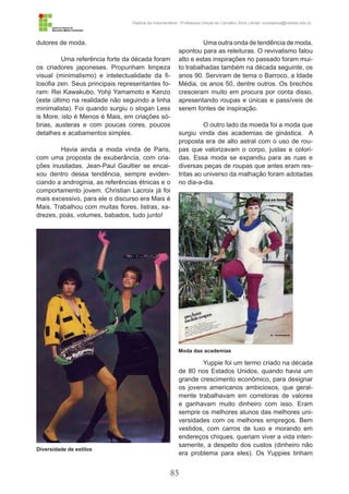 85
História da Indumentária - Professora Ursula de Carvalho Silva | email: ursulasilva@cefetsc.edu.br
dutores de moda.
Uma referência forte da década foram
os criadores japoneses. Propunham limpeza
visual (minimalismo) e intelectualidade da fi-
losofia zen. Seus principais representantes fo-
ram: Rei Kawakubo, Yohji Yamamoto e Kenzo
(este último na realidade não seguindo a linha
minimalista). Foi quando surgiu o slogan Less
is More, isto é Menos é Mais, em criações só-
brias, austeras e com poucas cores, poucos
detalhes e acabamentos simples.
Havia ainda a moda vinda de Paris,
com uma proposta de exuberância, com cria-
ções inusitadas. Jean-Paul Gaultier se encai-
xou dentro dessa tendência, sempre eviden-
ciando a androginia, as referências étnicas e o
comportamento jovem. Christian Lacroix já foi
mais excessivo, para ele o discurso era Mais é
Mais. Trabalhou com muitas flores, listras, xa-
drezes, poás, volumes, babados, tudo junto!
Uma outra onda de tendência de moda,
apontou para as releituras. O revivalismo falou
alto e estas inspirações no passado foram mui-
to trabalhadas também na década seguinte, os
anos 90. Serviram de tema o Barroco, a Idade
Média, os anos 50, dentre outros. Os brechós
cresceram muito em procura por conta disso,
apresentando roupas e únicas e passíveis de
serem fontes de inspiração.
O outro lado da moeda foi a moda que
surgiu vinda das academias de ginástica. A
proposta era de alto astral com o uso de rou-
pas que valorizavam o corpo, justas e colori-
das. Essa moda se expandiu para as ruas e
diversas peças de roupas que antes eram res-
tritas ao universo da malhação foram adotadas
no dia-a-dia.
Yuppie foi um termo criado na década
de 80 nos Estados Unidos, quando havia um
grande crescimento econômico, para designar
os jovens americanos ambiciosos, que geral-
mente trabalhavam em corretoras de valores
e ganhavam muito dinheiro com isso. Eram
sempre os melhores alunos das melhores uni-
versidades com os melhores empregos. Bem
vestidos, com carros de luxo e morando em
endereços chiques, queriam viver a vida inten-
samente, a despeito dos custos (dinheiro não
era problema para eles). Os Yuppies tinham
Diversidade de estilos
Moda das academias
 