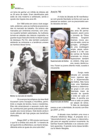 86
História da Indumentária - Professora Ursula de Carvalho Silva | email: ursulasilva@cefetsc.edu.br
um lema de ganhar um milhão de dólares até
os 30 anos de idade. Eram identificados pelo
estilo de vida moderno e sofisticado, sendo o
oposto dos hippies dos anos 60.
Em 1980 entra em cena o look exage-
rado, poderoso, para as mulheres já posiciona-
das no mercado de trabalho. Os ombros são
marcados por ombreiras enormes; com cintu-
ra e quadris também salientados. As mulheres
tornam-se adeptas dos básicos inspirados no
guarda-roupa masculino tendo no blazer a peça
de destaque. Por fim, eles também acabaram
adotando as ombreiras e a tendência unissex
se manteve dessa forma.
Os avanços tecnológicos da área têxtil
trouxeram como inovação a microfibra, permi-
tindo a criação de tecidos, leves e resistentes.
Eles não amarrotavam e secavam muito rápi-
do, contribuindo para grande praticidade e ade-
quação aos novos tempos. Este tecido ainda é
muito utilizado até hoje graças aos benefícios
oferecidos.
Braga (2007, p.100) concluí com louvor
o que foi a síntese dos anos 80: “a maneira de
ser igual entre os diferentes e, ao mesmo tempo,
diferente entre os iguais de uma outra tribo”.
Anos 90
A moda da década de 90 manifestou-
se com grande liberdade na forma com que as
pessoas se vestiam, com os preconceitos sen-
do deixados de lado.
As releituras
dos anos 80 perma-
neceram, assim como
o conceito de Tribos
Urbanas. Surgiram
diversos novos gru-
pos de estilo, como os
grunges, privilegian-
do uma modelagem
ampla, peças sobre-
postas e a tão usa-
da camisa de flanela
amarrada na cintura.
Apareceram também
os clubers, drag que-
ens, ravers, dentre ou-
tros. Foram os jovens ditando moda, ousada e
irreverente.
Surgiu nesta
década um conceito
novo: vigorava ago-
ra o Supermercado
de Estilos. Não havia
mais uma fidelidade
extrema a determina-
do grupo e sim uma
liberdade maior de
decisão de quando
e onde ser cada um
deles. A escolha era
livre e cada um podia
ser adepto de vários.
“A falta de identidade
passou a ser a identidade, de acordo com Bra-
ga (2007, p.101).
A década viveu também uma nova e
influente referência Belga. A proposta era o
“desconstrutivismo” que visava a desconstru-
ção para em seguida construir novamente. As
bainhas ficaram desfiadas e as costuras over-
lock aparentes. O grande nome dessa tendên-
cia foi Martin Margiela.
Mulher no mercado de trabalho
Supermercado de Estilos
Supermercado de Estilos
 