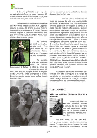87
História da Indumentária - Professora Ursula de Carvalho Silva | email: ursulasilva@cefetsc.edu.br
O discurso politizado da preocupação
ecológica teve reflexos na moda nos anos 90.
Vários estilistas incorporaram a preocupação e
denunciaram as agressões à natureza.
Destaque especial para Gianni Versa-
ce e Moschino, ambos italianos. Karl Lagerfeld
assume a criação da Chanel e aplica forte re-
juvenescimento empresarial à marca. E outras
marcas seguem o caminho contratando san-
gue novo, como a Dior, Givenchy, Prada, Guc-
ci, Saint-Lauret, entre outras.
Na tecnolo-
gia têxtil, a microfibra
evoluiu muito. Sur-
gem tecido de alta
performance tecno-
lógica, os chamados
Tecidos Inteligentes.
Foi também
a era das supermo-
delos. Na verdade
a idéia já tinha co-
meçado nos anos 80,
mas aqui evoluiu. Surgem Naomi Campbell,
Cindy Crawford, Linda Evangelista e Gisele
Bündchen, dentre outras, como as Top Models
Internacionais.
Anos 2000
Os anos 2000 entram com um forte
movimento de individualização, também mani-
festo na moda (as crescentes customizações
são exemplo disso). Há uma tentativa de busca
pelo estilo pessoal, onde ser diferente é a pro-
posta. Vemos também a valorização do confor-
to, com peças duráveis e práticas. A tecnologia
têxtil avança e surgem fibras e tecidos inteli-
gentes que agregam em sua estrutura inova-
dores diferenciais. O tecido TAKE® da Santa
Constância é um exemplo disso. Utiliza o bam-
bu como matéria-prima e possui um bio agen-
te anti bactericida chamado “bambu kun”, que
mesmo após 50 lavagens continua com suas
características ativas, ou seja, não permite que
as roupas desenvolvam aquele cheiro de suor
desagradável após o uso.
	 Também vemos manifestar em
todas as esferas da vida uma preocupação
ambiental. A aceleração dos ritmos de aque-
cimento global tem preocupado o planeta e a
moda trata de traduzir estes anseios. Surgem
novas fibras ecológicas, meios de beneficia-
mento menos agressivos e as pessoas passam
a não se preocuparem apenas com o preço e
beleza das peças, mas também com a forma
com que foram produzidas. O TENCEL® (mar-
ca registrada de Lyocel) pode ser citado aqui.
É uma fibra de celulose feita a partir da polpa
de madeira, um recurso natural e renovável
que é retirado de florestas gerenciadas e au-
to-sustentáveis. Tem características: conforto,
controle de umidade, tenacidade no seco e no
molhado, e também fluidez. Temos também o
Treetap, couro vegetal produzido na Amazônia.
Obtido através da vulcanização da borracha do
látex despejada sobre uma superfície tramada
gerando um tecido com aparência similar ao do
couro, daí “couro vegetal”.
O presente da moda é apreciado, pre-
enchido com arte da máquina e o avanço da
tecnologia em fios, tecidos e acabamentos. O
futuro carrega a chave da inovação, conveni-
ências modernas e a criatividade inesperada.
RAPIDINHAS
Vida do estilista Christian Dior vira
musical
O produtor Malcolm
McLaren confirmou durante
a semana de moda de Paris
que está trabalhando na cria-
ção de um musical sobre a
vida do estilista francês Chris-
tian Dior.
McLaren contou ao site www.wwd.
com que deve finalizar o casting nos próximos
meses. O projeto está em andamento há mais
de um ano e tem o nome provisório de The Life
Supermercado de Estilos
Supermodelos
Dior
 