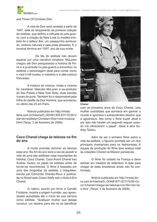 88
História da Indumentária - Professora Ursula de Carvalho Silva | email: ursulasilva@cefetsc.edu.br
and Times Of Christian Dior.
A vida de Dior será contada a partir de
1947, data do lançamento da primeira coleção
do estilista, que definiu a silhueta do pós-guer-
ra, com a criação do New Look (o modelo-sím-
bolo foi o tailleur Bar, um casaquinho acintura-
do, ombros naturais e saia preta plissada). E o
musical termina em 1957, ano da sua morte.
	 Os fãs do estilista não devem
esperar por uma narrativa simplista. McLaren
chegou até Dior pesquisando a história de Pa-
ris e a juventude no pós-guerra e encontrou no
estilista o personagem ideal para contar como
o rock’n’roll mudou a indústria e a alta-costura
francesas.
A mistura de música, moda e cinema
foi inevitável. Malcolm McLaren é ex-produtor
do Sex Pistols e New York Dolls, duas bandas
ícones do punk. Também foi o responsável pela
trilha do desfile da Dior Homme, que aconteceu
no último dia 25 em Paris.
Notícia publicada em http://moda.
terra.com.br/interna/0,,OI3481305-EI1119,00-V
ida+do+estilista+Christian+Dior+vira+musical.
html (Terça, 3 de fevereiro de 2009).
Coco Chanel chega às telonas no fim
do ano
A moda promete dominar as telonas
esse ano. No fim do ano será a vez de assistir à
vida de uma das estilistas mais importantes da
história, Coco Chanel. Coco Avant Chanel traz
Audrey Tautou no papel da estilista antes de
tornar-se reconhecida. O filme é baseado em
uma das biografias da estilista, L´irrégulière,
escrita por Edmonde Charles-Roux e publica-
da no Brasil pela Cosac Naify sob o título A Era
Chanel.
O roteiro, escrito por Anne e Camille
Fontaine, mostra a origem humilde, seu apren-
dizado autodidata até o início da sua carreira
como estilista. “Qualquer mulher que deseja
construir um destino para ela irá se identificar
com os primeiros anos de Coco Chanel, uma
mulher autodidata que sonhava em ganhar o
mundo e ignorava o extraordinário destino que
a aguardava. Isto torna o filme super atual e
por isso não hesitei um segundo sequer quan-
do me ofereceram o papel”, disse a atriz Au-
drey Tautou.
Além de ser o primeiro filme sobre a
vida da estilista, o figurino promete ser um dos
principais chamarizes para os fashionistas. A
equipe de produção do filme teve acesso total
às coleções Chanel na Maison parisiense.
O filme foi rodado na França e deve
estrear em meados de setembro. A data para
chegar às telas brasileiras ainda não foi con-
firmada.
Notícia publicada em http://moda.ter-
ra.com.br/interna/0,,OI3481671-EI1119,00-Co
co+Chanel+chega+as+telonas+no+fim+do+an
o.html (Terça, 3 de fevereiro de 2009).
Chanel
 