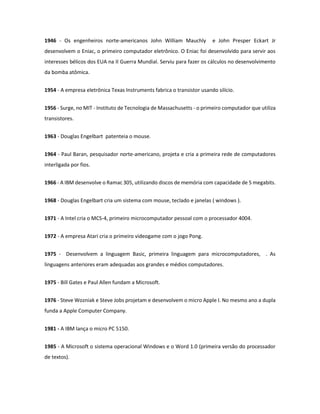 1946 - Os engenheiros norte-americanos John William Mauchly e John Presper Eckart Jr desenvolvem o Eniac, o primeiro computador eletrônico. O Eniac foi desenvolvido para servir aos interesses bélicos dos EUA na II Guerra Mundial. Serviu para fazer os cálculos no desenvolvimento da bomba atômica. 
1954 - A empresa eletrônica Texas Instruments fabrica o transistor usando silício. 
1956 - Surge, no MIT - Instituto de Tecnologia de Massachusetts - o primeiro computador que utiliza transistores. 
1963 - Douglas Engelbart patenteia o mouse. 
1964 - Paul Baran, pesquisador norte-americano, projeta e cria a primeira rede de computadores interligada por fios. 
1966 - A IBM desenvolve o Ramac 305, utilizando discos de memória com capacidade de 5 megabits. 
1968 - Douglas Engelbart cria um sistema com mouse, teclado e janelas ( windows ). 
1971 - A Intel cria o MCS-4, primeiro microcomputador pessoal com o processador 4004. 
1972 - A empresa Atari cria o primeiro videogame com o jogo Pong. 
1975 - Desenvolvem a linguagem Basic, primeira linguagem para microcomputadores, . As linguagens anteriores eram adequadas aos grandes e médios computadores. 
1975 - Bill Gates e Paul Allen fundam a Microsoft. 
1976 - Steve Wozniak e Steve Jobs projetam e desenvolvem o micro Apple I. No mesmo ano a dupla funda a Apple Computer Company. 
1981 - A IBM lança o micro PC 5150. 
1985 - A Microsoft o sistema operacional Windows e o Word 1.0 (primeira versão do processador de textos).  