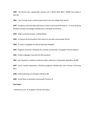 1989 - Tim Berners-Lee , pesquisador europeu cria a World Wide Web ( WWW) que origina a Internet. 
1991 - Linus Torvald lança o sistema operacional Linux com código-fonte aberto. 
1992 - A empresa americana Microsoft lança o sistema operacional Windows 3.1. A nova versão do Windows incorpora tecnologias voltadas para a utilização de CD-Roms. 
1993 - Surge o primeiro browser, o NCSA Mosaic. 
1993 - A empresa de processadores Intel coloca no mercado o processador Pentim. 
1994 - É criado o navegador de internet Netscape Navigator. 
1995 - Chega ao mercando o Windows 95, trazendo incorporado o navegador Internet Explorer. 
1995 - Criada a linguagem Java pela Sun Microsystems. 
1997 - Garri Kasparov, campeão mundial de xadrez, perde pra o computador Deep Blue da IBM. 
1997 - Justin Fraenkel desenvolve o Winamp, programa utilizado para ouvir músicas no formato MP3. 
1998 - A Microsoft lança no mercado o Windows 98. 
1999 - A Intel lança no mercado o processador Pentium III. 
Você sabia? 
- Comemora-se em 15 de agosto o Dia da Informática. 