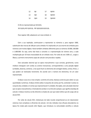 12 ŊII 17 ŊIIIIIII 
13 ŊIII 18 ŊIIIIIIII 
14 ŊIIII 19 ŊIIIIIIIII 
O 20 era representado por Ŋ Ŋ Ŋ Ŋ. 
30: Ŋ Ŋ Ŋ; 40: Ŋ Ŋ Ŋ Ŋ… 90: Ŋ Ŋ Ŋ Ŋ Ŋ Ŋ Ŋ Ŋ Ŋ. 
Para registar 100, adoptaram um novo símbolo: פּ 
Com a sua repetição, continuavam a representar os números e, para registar 1000, substituíam dez marcas de 100 por outro símbolo: Ħ, implicando um uso enorme de símbolos para números com muitos dígitos. Havia também símbolos diferentes para os números 10.000, 100.000 e 1.000.000. Ou seja, como não havia o conceito e a representação do número zero, a cada multiplicação por 10 havia necessidade de um símbolo novo. Por volta do ano 1500 a.C., surgia o Ábaco, o primeiro instrumento capaz de calcular com precisão e rapidez. 
Este calculador decimal que se opera manualmente e que consiste, geralmente, numa moldura retangular com cordas ou arames transversais, correspondentes a uma posição digital (unidades, dezenas, centenas…) nos quais ficam os elementos de contagem (bolas, contas, fichas…) que podem ser deslizados livremente. De acordo com o número de elementos, há um valor representado. 
O ábaco russo era o mais simples: continha 10 contas. Bastava contá-las para obter as suas quantidades numéricas. O ábaco chinês exibia 2 conjuntos de contas por fio, contendo 5 contas no conjunto das unidades e 2 contas que representavam 5 unidades. No Japão, este calculador decimal que se opera manualmente, é chamado de soroban e na china de suánpan, que significa bandeja de calcular. O ábaco mostrou-se tão eficiente e simples de usar que nada melhor que ele surgiu até ao século XVII. 
Por volta do século XVII, intelectuais de todo mundo empenharam-se em desenvolver sistemas mais complexos e eficientes de calcular. Um dos métodos mais eficazes descobertos na época foi criado pelo escocês John Napier, que introduziu na comunidade cientifica o cálculo  