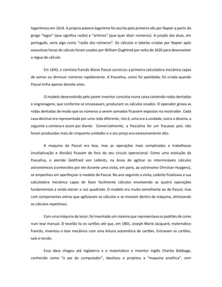 logarítmico em 1614. A própria palavra logaritmo foi escrita pela primeira vês por Napier a partir do grego “logos” (que significa razão) e “aritmos” (que quer dizer números). A junção das duas, em português, seria algo como “razão dos números”. Os cálculos e tabelas criadas por Napier após exaustivas horas de cálculo foram usados por William Oughtred por volta de 1620 para desenvolver a régua de cálculo. 
Em 1642, o cientista francês Blaise Pascal construiu a primeira calculadora mecânica capaz de somar ou diminuir números rapidamente. A Pascalina, como foi apelidada, foi criada quando Pascal tinha apenas dezoito anos. 
O modelo desenvolvido pelo jovem inventor consistia numa caixa contendo rodas dentadas e engrenagens, que conforme se encaixavam, produziam os cálculos visados. O operador girava as rodas dentadas de modo que os números a serem somados ficassem expostos no mostrador. Cada casa decimal era representada por uma roda diferente, isto é, uma era a unidade, outra a dezena, a seguinte a centena e assim por diante. Comercialmente, a Pascalina foi um fracasso pois não foram produzidas mais de cinquenta unidades e o seu preço era excessivamente alto. 
A maquina da Pascal era boa, mas as operações mais complicadas e trabalhosas (multiplicação e divisão) ficavam de fora do seu círculo operacional. Como uma evolução da Pascalina, o alemão Gottfried von Leibnitz, na ânsia de agilizar os intermináveis cálculos astronómicos (conhecidos por ele durante uma visita, em paris, ao astrónomo Christian Huygens), se empenhou em aperfeiçoar o modelo de Pascal. No ano seguinte a visita, Leibnitz finalizava a sua calculadora mecânica capaz de fazer facilmente cálculos envolvendo as quatro operações fundamentais e ainda extrair a raiz quadrada. O modelo era muito semelhante ao de Pascal, mas com componentes extras que agilizavam os cálculos e se moviam dentro da máquina, otimizando os cálculos repetitivos. 
Com uma máquina de tecer, foi inventado um sistema que representava os padrões de cores num tear manual. O tecelão lia os cartões até que, em 1801, Joseph Marie Jacquard, matemático francês, inventou o tear mecânico com uma leitura automática de cartões. Entravam os cartões, saía o tecido. 
Essa ideia chegou até Inglaterra e o matemático e inventor Inglês Charles Babbage, conhecido como “o pai do computador”, idealizou e projetou a “maquina analítica”, com  