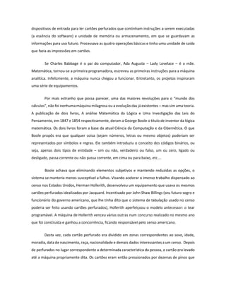 dispositivos de entrada para ler cartões perfurados que continham instruções a serem executadas (a essência do software) e unidade de memória ou armazenamento, em que se guardavam as informações para uso futuro. Processava as quatro operações básicas e tinha uma unidade de saída que fazia as impressões em cartões. 
Se Charles Babbage é o pai do computador, Ada Augusta – Lady Lovelace – é a mãe. Matemática, tornou-se a primeira programadora, escreveu as primeiras instruções para a máquina analítica. Infelizmente, a máquina nunca chegou a funcionar. Entretanto, os projetos inspiraram uma série de equipamentos. 
Por mais estranho que possa parecer, uma das maiores revoluções para o “mundo dos cálculos”, não foi nenhuma máquina milagrosa ou a evolução das já existentes – mas sim uma teoria. A publicação de dois livros, A análise Matemática da Lógica e Uma Investigação das Leis do Pensamento, em 1847 e 1854 respectivamente, deram a George Boole o título de inventor da lógica matemática. Os dois livros foram a base da atual Ciência da Computação e da Cibernética. O que Boole propôs era que qualquer coisa (sejam números, letras ou mesmo objetos) poderiam ser representados por símbolos e regras. Ele também introduziu o conceito dos códigos binários, ou seja, apenas dois tipos de entidade – sim ou não, verdadeiro ou falso, um ou zero, ligado ou desligado, passa corrente ou não passa corrente, em cima ou para baixo, etc.… 
Boole achava que eliminando elementos subjetivos e mantendo reduzidas as opções, o sistema se manteria menos susceptível a falhas. Visando acelerar o imenso trabalho dispensado ao censo nos Estados Unidos, Herman Hollerith, desenvolveu um equipamento que usava os mesmos cartões perfurados idealizados por Jacquard. Incentivado por John Shaw Billings (seu futuro sogro e funcionário do governo americano, que lhe tinha dito que o sistema de tabulação usado no censo poderia ser feito usando cartões perfurados), Hollerith aperfeiçoou o modelo antecessor: o tear programável. A máquina de Hollerith venceu várias outras num concurso realizado no mesmo ano que foi construída e ganhou a concorrência, ficando responsável pelo censo americano. 
Desta vez, cada cartão perfurado era dividido em zonas correspondentes ao sexo, idade, moradia, data de nascimento, raça, nacionalidade e demais dados interessantes a um censo. Depois de perfurados no lugar correspondente a determinada característica da pessoa, o cartão era levado até a máquina propriamente dita. Os cartões eram então pressionados por dezenas de pinos que  