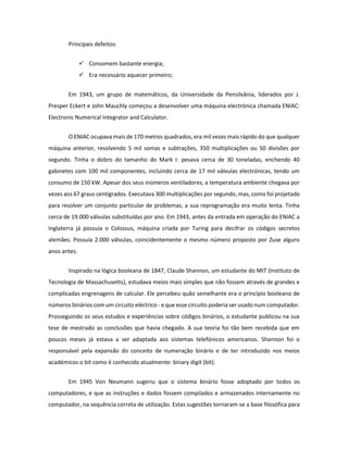 Principais defeitos: 
 Consomem bastante energia; 
 Era necessário aquecer primeiro; 
Em 1943, um grupo de matemáticos, da Universidade da Pensilvânia, liderados por J. Presper Eckert e John Mauchly começou a desenvolver uma máquina electrónica chamada ENIAC: Electronic Numerical Integrator and Calculator. 
O ENIAC ocupava mais de 170 metros quadrados, era mil vezes mais rápido do que qualquer máquina anterior, resolvendo 5 mil somas e subtrações, 350 multiplicações ou 50 divisões por segundo. Tinha o dobro do tamanho do Mark I: pesava cerca de 30 toneladas, enchendo 40 gabinetes com 100 mil componentes, incluindo cerca de 17 mil válvulas electrónicas, tendo um consumo de 150 kW. Apesar dos seus inúmeros ventiladores, a temperatura ambiente chegava por vezes aos 67 graus centígrados. Executava 300 multiplicações por segundo, mas, como foi projetado para resolver um conjunto particular de problemas, a sua reprogramação era muito lenta. Tinha cerca de 19.000 válvulas substituídas por ano. Em 1943, antes da entrada em operação do ENIAC a Inglaterra já possuía o Colossus, máquina criada por Turing para decifrar os códigos secretos alemães. Possuía 2.000 válvulas, coincidentemente o mesmo número proposto por Zuse alguns anos antes. 
Inspirado na lógica booleana de 1847, Claude Shannon, um estudante do MIT (Instituto de Tecnologia de Massachusetts), estudava meios mais simples que não fossem através de grandes e complicadas engrenagens de calcular. Ele percebeu quão semelhante era o princípio booleano de números binários com um circuito eléctrico - e que esse circuito poderia ser usado num computador. Prosseguindo os seus estudos e experiências sobre códigos binários, o estudante publicou na sua tese de mestrado as conclusões que havia chegado. A sua teoria foi tão bem recebida que em poucos meses já estava a ser adaptada aos sistemas telefónicos americanos. Shannon foi o responsável pela expansão do conceito de numeração binário e de ter introduzido nos meios académicos o bit como é conhecido atualmente: binary digit (bit). 
Em 1945 Von Neumann sugeriu que o sistema binário fosse adoptado por todos os computadores, e que as instruções e dados fossem compilados e armazenados internamente no computador, na sequência correta de utilização. Estas sugestões tornaram-se a base filosófica para  