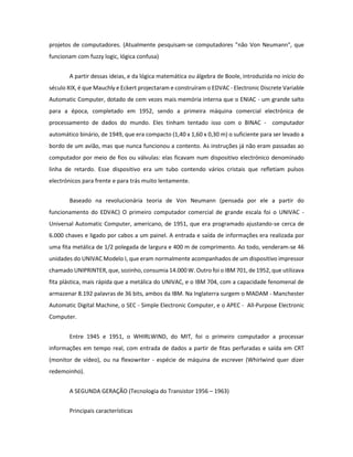 projetos de computadores. (Atualmente pesquisam-se computadores "não Von Neumann", que funcionam com fuzzy logic, lógica confusa) 
A partir dessas ideias, e da lógica matemática ou álgebra de Boole, introduzida no início do século XIX, é que Mauchly e Eckert projectaram e construíram o EDVAC - Electronic Discrete Variable Automatic Computer, dotado de cem vezes mais memória interna que o ENIAC - um grande salto para a época, completado em 1952, sendo a primeira máquina comercial electrónica de processamento de dados do mundo. Eles tinham tentado isso com o BINAC - computador automático binário, de 1949, que era compacto (1,40 x 1,60 x 0,30 m) o suficiente para ser levado a bordo de um avião, mas que nunca funcionou a contento. As instruções já não eram passadas ao computador por meio de fios ou válvulas: elas ficavam num dispositivo electrónico denominado linha de retardo. Esse dispositivo era um tubo contendo vários cristais que refletiam pulsos electrónicos para frente e para trás muito lentamente. 
Baseado na revolucionária teoria de Von Neumann (pensada por ele a partir do funcionamento do EDVAC) O primeiro computador comercial de grande escala foi o UNIVAC - Universal Automatic Computer, americano, de 1951, que era programado ajustando-se cerca de 6.000 chaves e ligado por cabos a um painel. A entrada e saída de informações era realizada por uma fita metálica de 1/2 polegada de largura e 400 m de comprimento. Ao todo, venderam-se 46 unidades do UNIVAC Modelo I, que eram normalmente acompanhados de um dispositivo impressor chamado UNIPRINTER, que, sozinho, consumia 14.000 W. Outro foi o IBM 701, de 1952, que utilizava fita plástica, mais rápida que a metálica do UNIVAC, e o IBM 704, com a capacidade fenomenal de armazenar 8.192 palavras de 36 bits, ambos da IBM. Na Inglaterra surgem o MADAM - Manchester Automatic Digital Machine, o SEC - Simple Electronic Computer, e o APEC - All-Purpose Electronic Computer. 
Entre 1945 e 1951, o WHIRLWIND, do MIT, foi o primeiro computador a processar informações em tempo real, com entrada de dados a partir de fitas perfuradas e saída em CRT (monitor de vídeo), ou na flexowriter - espécie de máquina de escrever (Whirlwind quer dizer redemoinho). 
A SEGUNDA GERAÇÃO (Tecnologia do Transistor 1956 – 1963) 
Principais características  