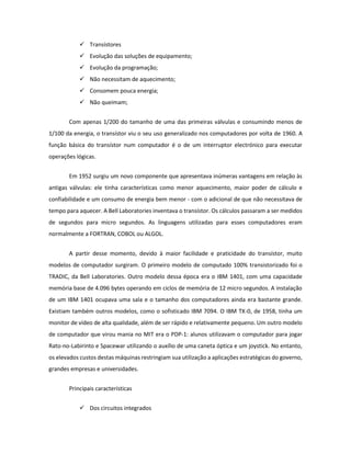  Transístores 
 Evolução das soluções de equipamento; 
 Evolução da programação; 
 Não necessitam de aquecimento; 
 Consomem pouca energia; 
 Não queimam; 
Com apenas 1/200 do tamanho de uma das primeiras válvulas e consumindo menos de 1/100 da energia, o transístor viu o seu uso generalizado nos computadores por volta de 1960. A função básica do transístor num computador é o de um interruptor electrónico para executar operações lógicas. 
Em 1952 surgiu um novo componente que apresentava inúmeras vantagens em relação às antigas válvulas: ele tinha características como menor aquecimento, maior poder de cálculo e confiabilidade e um consumo de energia bem menor - com o adicional de que não necessitava de tempo para aquecer. A Bell Laboratories inventava o transístor. Os cálculos passaram a ser medidos de segundos para micro segundos. As linguagens utilizadas para esses computadores eram normalmente a FORTRAN, COBOL ou ALGOL. 
A partir desse momento, devido à maior facilidade e praticidade do transístor, muito modelos de computador surgiram. O primeiro modelo de computado 100% transistorizado foi o TRADIC, da Bell Laboratories. Outro modelo dessa época era o IBM 1401, com uma capacidade memória base de 4.096 bytes operando em ciclos de memória de 12 micro segundos. A instalação de um IBM 1401 ocupava uma sala e o tamanho dos computadores ainda era bastante grande. Existiam também outros modelos, como o sofisticado IBM 7094. O IBM TX-0, de 1958, tinha um monitor de vídeo de alta qualidade, além de ser rápido e relativamente pequeno. Um outro modelo de computador que virou mania no MIT era o PDP-1: alunos utilizavam o computador para jogar Rato-no-Labirinto e Spacewar utilizando o auxílio de uma caneta óptica e um joystick. No entanto, os elevados custos destas máquinas restringiam sua utilização a aplicações estratégicas do governo, grandes empresas e universidades. 
Principais características 
 Dos circuitos integrados  