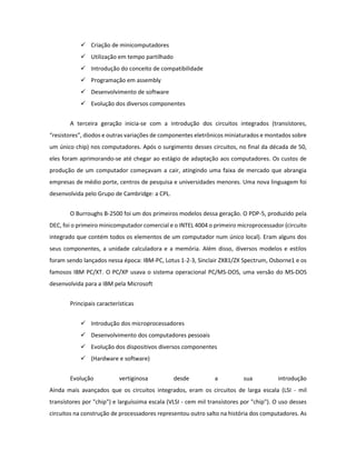  Criação de minicomputadores 
 Utilização em tempo partilhado 
 Introdução do conceito de compatibilidade 
 Programação em assembly 
 Desenvolvimento de software 
 Evolução dos diversos componentes 
A terceira geração inicia-se com a introdução dos circuitos integrados (transístores, “resistores”, diodos e outras variações de componentes eletrônicos miniaturados e montados sobre um único chip) nos computadores. Após o surgimento desses circuitos, no final da década de 50, eles foram aprimorando-se até chegar ao estágio de adaptação aos computadores. Os custos de produção de um computador começavam a cair, atingindo uma faixa de mercado que abrangia empresas de médio porte, centros de pesquisa e universidades menores. Uma nova linguagem foi desenvolvida pelo Grupo de Cambridge: a CPL. 
O Burroughs B-2500 foi um dos primeiros modelos dessa geração. O PDP-5, produzido pela DEC, foi o primeiro minicomputador comercial e o INTEL 4004 o primeiro microprocessador (circuito integrado que contém todos os elementos de um computador num único local). Eram alguns dos seus componentes, a unidade calculadora e a memória. Além disso, diversos modelos e estilos foram sendo lançados nessa época: IBM-PC, Lotus 1-2-3, Sinclair ZX81/ZX Spectrum, Osborne1 e os famosos IBM PC/XT. O PC/XP usava o sistema operacional PC/MS-DOS, uma versão do MS-DOS desenvolvida para a IBM pela Microsoft 
Principais características 
 Introdução dos microprocessadores 
 Desenvolvimento dos computadores pessoais 
 Evolução dos dispositivos diversos componentes 
 (Hardware e software) 
Evolução vertiginosa desde a sua introdução Ainda mais avançados que os circuitos integrados, eram os circuitos de larga escala (LSI - mil transístores por "chip") e larguíssima escala (VLSI - cem mil transístores por "chip"). O uso desses circuitos na construção de processadores representou outro salto na história dos computadores. As  