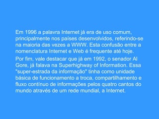 Em 1996 a palavra Internet já era de uso comum, principalmente nos países desenvolvidos, referindo-se na maioria das vezes a WWW. Esta confusão entre a nomenclatura Internet e Web é frequente até hoje. Por fim, vale destacar que já em 1992, o senador Al Gore, já falava na Superhighway of Information. Essa "super-estrada da informação" tinha como unidade básica de funcionamento a troca, compartilhamento e fluxo contínuo de informações pelos quatro cantos do mundo através de um rede mundial, a Internet.  