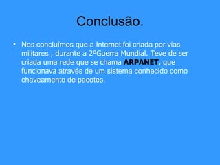 Conclusão. Nos concluímos que a Internet foi criada por vias militares  , durante a 2ºGuerra Mundial. Teve de ser criada uma rede que se chama  ARPANET , que funcionava  através de um sistema conhecido como chaveamento de pacotes. 