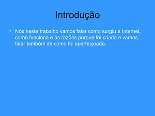 Introdução Nós neste trabalho vamos falar como surgiu a Internet, como funciona e as razões porque foi criada e vamos falar também de como foi aperfeiçoada. 