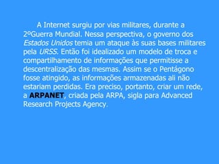 A Internet surgiu por vias militares, durante a 2ºGuerra Mundial. Nessa perspectiva, o governo dos  Estados Unidos  temia um ataque às suas bases militares pela  URSS.  Então foi idealizado um modelo de troca e compartilhamento de informações que permitisse a descentralização das mesmas. Assim se o Pentágono fosse atingido, as informações armazenadas ali não estariam perdidas. Era preciso, portanto, criar um rede, a  ARPANET , criada pela ARPA, sigla para Advanced Research Projects Agency .  