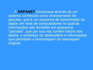 A  ARPANET  funcionava através de um sistema conhecido como chaveamento de pacotes, que é um esquema de transmissão de dados em rede de computadores no qual as informações são divididas em pequenos "pacotes", que por sua vez contém trecho dos dados, o endereço do destinatário e informações que permitiam a remontagem da mensagem original.  