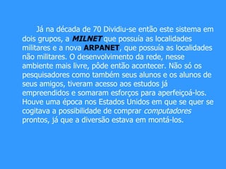 Já na década de 70 Dividiu-se então este sistema em dois grupos, a   MILNET   que possuía as localidades militares e a nova  ARPANET , que possuía as localidades não militares. O desenvolvimento da rede, nesse ambiente mais livre, pôde então acontecer. Não só os pesquisadores como também seus alunos e os alunos de seus amigos, tiveram acesso aos estudos já empreendidos e somaram esforços para aperfeiçoá-los. Houve uma época nos Estados Unidos em que se quer se cogitava a possibilidade de comprar  computadores  prontos, já que a diversão estava em montá-los. 