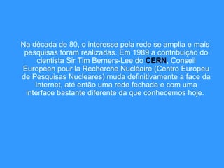 Na década de 80, o interesse pela rede se amplia e mais pesquisas foram realizadas. Em 1989 a contribuição do cientista Sir Tim Berners-Lee do  CERN , Conseil Européen pour la Recherche Nucléaire (Centro Europeu de Pesquisas Nucleares) muda definitivamente a face da Internet, até então uma rede fechada e com uma interface bastante diferente da que conhecemos hoje.  