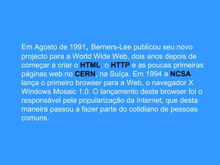 Em Agosto de 1991 ,   Berners-Lee publicou seu novo projecto para a World Wide Web, dois anos depois de começar a criar o  HTML , o  HTTP   e as poucas primeiras páginas web no  CERN , na Suíça. Em 1994 a  NCSA  lança o primeiro browser para a Web, o navegador X Windows Mosaic 1.0. O lançamento deste browser foi o responsável pela popularização da Internet, que desta maneira passou a fazer parte do cotidiano de pessoas comuns.  