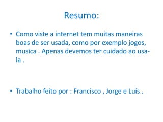 Resumo: Como viste a internet tem muitas maneiras boas de ser usada, como por exemplo jogos, musica . Apenas devemos ter cuidado ao usa-la .Trabalho feito por : Francisco , Jorge e Luís . 