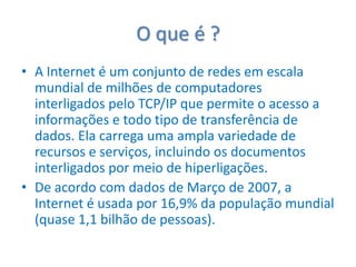 O que é ? A Internet é um conjunto de redes em escala mundial de milhões de computadores interligados pelo TCP/IP que permite o acesso a informações e todo tipo de transferência de dados. Ela carrega uma ampla variedade de recursos e serviços, incluindo os documentos interligados por meio de hiperligações.De acordo com dados de Março de 2007, a Internet é usada por 16,9% da população mundial (quase 1,1 bilhão de pessoas).