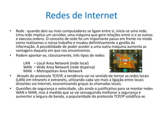 Redes de InternetRede : quando dois ou mais computadores se ligam entre si, inicia-se uma rede. Uma rede implica um servidor, uma máquina que gere relações entre si e as outras e executa ordens. O conceito de rede foi um importante passo em frente no modo como realizamos o nosso trabalho e mudou definitivamente a gestão da informação. A possibilidade de poder aceder a uma outra máquina aumenta as vantagens daquela em que nos encontramos.Podem apontar-se, classicamente, três tipos de redes:        LAN    – Local AreaNetwork (rede local)        WAN  – WideAreaNetwork (rede dispersa)        MAN  – MetropolitanAreaNetwork Através do protocolo TCP/IP, a tendência vai no sentido de tornar as redes locais (LAN) em intranets e extranets, utilizando cada vez mais a ligação entre locais distantes via Internet, economizando graças às chamadas locais. Questões de segurança e velocidade, são ainda o justificativo para se montar redes WAN e MAN, mas à medida que se vai conseguindo melhorar a segurança e aumentar a largura de banda, a popularidade do protocolo TCP/IP solidifica-se. 