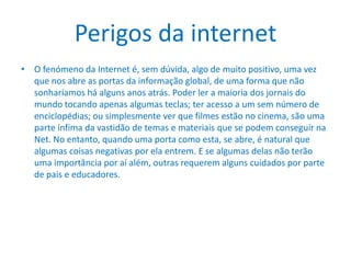 Perigos da internetO fenómeno da Internet é, sem dúvida, algo de muito positivo, uma vez que nos abre as portas da informação global, de uma forma que não sonharíamos há alguns anos atrás. Poder ler a maioria dos jornais do mundo tocando apenas algumas teclas; ter acesso a um sem número de enciclopédias; ou simplesmente ver que filmes estão no cinema, são uma parte ínfima da vastidão de temas e materiais que se podem conseguir na Net. No entanto, quando uma porta como esta, se abre, é natural que algumas coisas negativas por ela entrem. E se algumas delas não terão uma importância por aí além, outras requerem alguns cuidados por parte de pais e educadores.