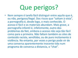 Que perigos?Nem sempre é tarefa fácil distinguir entre aquilo que é, ou não, perigoso/ilegal. Dos riscos que “saltam à vista”, a pornografia é, desde logo, o mais conhecido. O acesso é fácil e os materiais abundam. Mais grave, a pornografia infantil é, infelizmente, outro dos problemas da Net, embora o acesso não seja tão fácil como para a primeira. Não faltam também os sites de conteúdo racista, xenófobo, ou de puro incitamento à violência. No entanto, por vezes o perigo pode vir de uma conversa aparentemente inocente tida num programa de conversa a distancia, o “chat”.