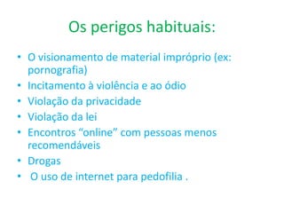 Os perigos habituais:O visionamento de material impróprio (ex: pornografia)Incitamento à violência e ao ódioViolação da privacidadeViolação da leiEncontros “online” com pessoas menos recomendáveisDrogasO uso de internet para pedofilia .