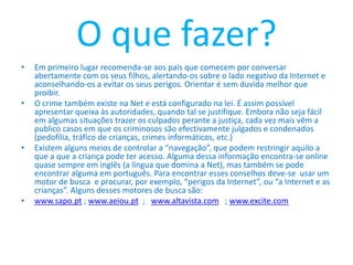 O que fazer? Em primeiro lugar recomenda-se aos pais que comecem por conversar abertamente com os seus filhos, alertando-os sobre o lado negativo da Internet e aconselhando-os a evitar os seus perigos. Orientar é sem duvida melhor que proibir.O crime também existe na Net e está configurado na lei. É assim possível apresentar queixa às autoridades, quando tal se justifique. Embora não seja fácil em algumas situações trazer os culpados perante a justiça, cada vez mais vêm a publico casos em que os criminosos são efectivamente julgados e condenados (pedofilia, tráfico de crianças, crimes informáticos, etc.)Existem alguns meios de controlar a “navegação”, que podem restringir aquilo a que a que a criança pode ter acesso. Alguma dessa informação encontra-se online quase sempre em inglês (a língua que domina a Net), mas também se pode encontrar alguma em português. Para encontrar esses conselhos deve-se  usar um motor de busca  e procurar, por exemplo, “perigos da Internet”, ou “a Internet e as crianças”. Alguns desses motores de busca são:www.sapo.pt ; www.aeiou.pt  ;   www.altavista.com   ; www.excite.com