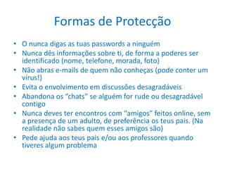 Formas de Protecção O nunca digas as tuas passwords a ninguémNunca dês informações sobre ti, de forma a poderes ser identificado (nome, telefone, morada, foto)Não abras e-mails de quem não conheças (pode conter um vírus!)Evita o envolvimento em discussões desagradáveisAbandona os “chats” se alguém for rude ou desagradável contigoNunca deves ter encontros com “amigos” feitos online, sem a presença de um adulto, de preferência os teus pais. (Na realidade não sabes quem esses amigos são)Pede ajuda aos teus pais e/ou aos professores quando tiveres algum problema
