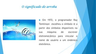 O significado do arroba



Em 1972, o programador Ray

Tomlinson escolheu o símbolo @ a
partir dos símbolos disponíveis na
sua

máquina

de

escrever

eletromecânica para vincular o
nome de usuário a um endereço
eletrônico.

 