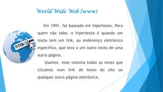 World Wide Web (www)
Em 1991, foi baseado em hipertexto. Para
quem não sabe, o hipertexto é quando um

texto tem um link, ou enderenço eletrônico
específico, que leva a um outro texto de uma
outra página.

Usamos esse sistema todas as vezes que
clicamos num link de texto do site ou
qualquer outra página eletrónica.

 