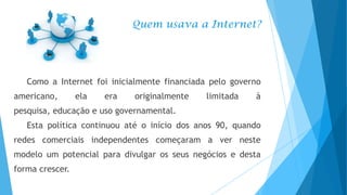 Quem usava a Internet?

Como a Internet foi inicialmente financiada pelo governo
americano,

ela

era

originalmente

limitada

à

pesquisa, educação e uso governamental.
Esta política continuou até o início dos anos 90, quando
redes comerciais independentes começaram a ver neste
modelo um potencial para divulgar os seus negócios e desta
forma crescer.

 