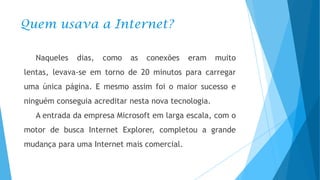 Quem usava a Internet?
Naqueles

dias,

como

as

conexões

eram

muito

lentas, levava-se em torno de 20 minutos para carregar
uma única página. E mesmo assim foi o maior sucesso e
ninguém conseguia acreditar nesta nova tecnologia.
A entrada da empresa Microsoft em larga escala, com o
motor de busca Internet Explorer, completou a grande
mudança para uma Internet mais comercial.

 