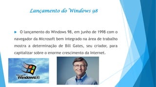 Lançamento do Windows 98



O lançamento do Windows 98, em junho de 1998 com o

navegador da Microsoft bem integrado na área de trabalho
mostra a determinação de Bill Gates, seu criador, para
capitalizar sobre o enorme crescimento da Internet.

 