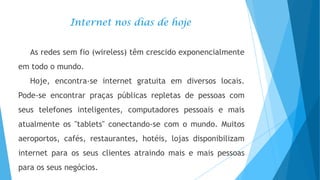 Internet nos dias de hoje
As redes sem fio (wireless) têm crescido exponencialmente
em todo o mundo.
Hoje, encontra-se internet gratuita em diversos locais.
Pode-se encontrar praças públicas repletas de pessoas com

seus telefones inteligentes, computadores pessoais e mais
atualmente os "tablets" conectando-se com o mundo. Muitos
aeroportos, cafés, restaurantes, hotéis, lojas disponibilizam

internet para os seus clientes atraindo mais e mais pessoas
para os seus negócios.

 