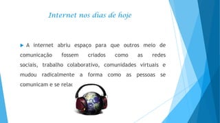 Internet nos dias de hoje



A internet abriu espaço para que outros meio de

comunicação

fossem

criados

como

as

redes

sociais, trabalho colaborativo, comunidades virtuais e
mudou radicalmente a forma como as pessoas se

comunicam e se relacionam.

 