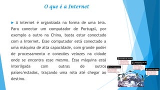 O que é a Internet


A internet é organizada na forma de uma teia.

Para conectar um computador de Portugal, por
exemplo a outro na China, basta estar conectado

com a Internet. Esse computador está conectado a
uma máquina de alta capacidade, com grande poder
de processamento e conexões velozes na cidade

onde se encontra esse mesmo. Essa máquina está
interligada

com

outras

de

outros

países/estados, traçando uma rota até chegar ao
destino.

 