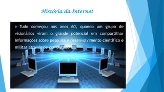 História da Internet


Tudo começou nos anos 60, quando um grupo de

visionários viram o grande potencial em compartilhar
informações sobre pesquisa e desenvolvimento científico e

militar através de computadores.

 
