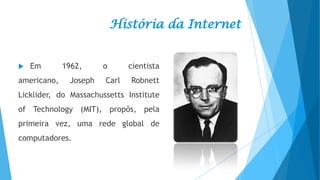 História da Internet



Em

americano,

1962,
Joseph

o
Carl

cientista
Robnett

Licklider, do Massachussetts Institute

of Technology (MIT), propôs, pela
primeira vez, uma rede global de
computadores.

 