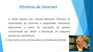 História da Internet



Ainda naquele ano, Leonard Kleinrock, Professor da

Universidade da Califórnia e programador informático
desenvolveu

a

teoria

da

comutação

de

pacotes

caracterizada por dividir a informação em pequenos

pacotes de transferência.


Essa teoria serviu de base para as conexões da Internet.

 