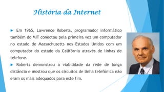História da Internet


Em 1965, Lawrence Roberts, programador informático

também do MIT conectou pela primeira vez um computador
no estado de Massachusetts nos Estados Unidos com um
computador do estado da Califórnia através de linhas de
telefone.


Roberts demonstrou a viabilidade da rede de longa

distância e mostrou que os circuitos de linha telefónica não
eram os mais adequados para este fim.

 