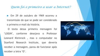 Quem foi o primeiro a usar a Internet?


Em 29 de outubro de 1969 ocorreu a

transmissão do que se pode ser considerado

o primeiro e-mail da história.
O texto dessa primeira mensagem foi
"LOGIN",

conforme

desejava

o

Professor

Leonard Kleinrock , mas o computador no
Stanford

Research

Institute,

que

deveria

receber a mensagem, parou de funcionar após

receber a letra "O".

 