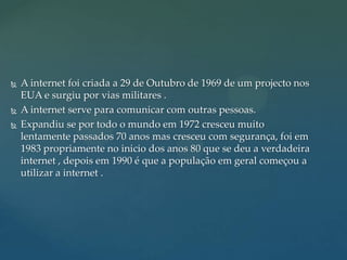 




A internet foi criada a 29 de Outubro de 1969 de um projecto nos
EUA e surgiu por vias militares .
A internet serve para comunicar com outras pessoas.
Expandiu se por todo o mundo em 1972 cresceu muito
lentamente passados 70 anos mas cresceu com segurança, foi em
1983 propriamente no inicio dos anos 80 que se deu a verdadeira
internet , depois em 1990 é que a população em geral começou a
utilizar a internet .

 